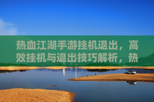 热血江湖手游挂机退出,高效挂机与退出技巧解析,热血江湖手游挂机退出,高效挂机与退出技巧解析