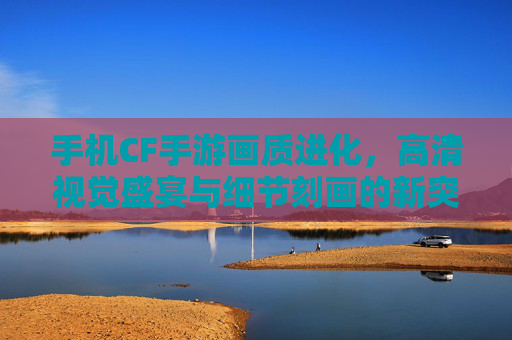 手机CF手游画质进化,高清视觉盛宴与细节刻画的新突破