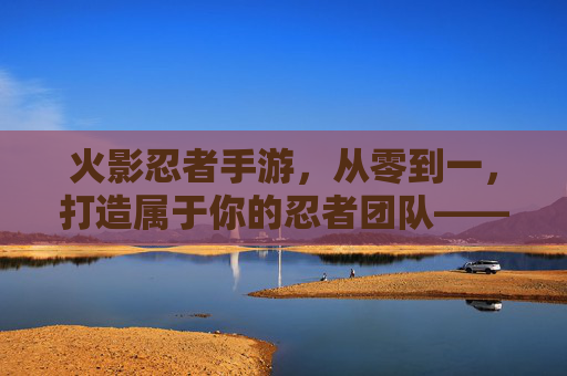 火影忍者手游,从零到一,打造属于你的忍者团队——建立组织的攻略与心得