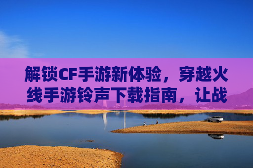 解锁CF手游新体验，穿越火线手游铃声下载指南，让战斗更有节奏感！
