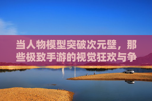 当人物模型突破次元壁，那些极致手游的视觉狂欢与争议
