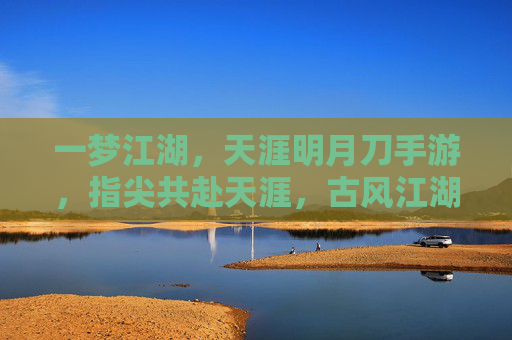 一梦江湖，天涯明月刀手游，指尖共赴天涯，古风江湖的明月诗篇，一梦江湖共赴天涯，指尖古风江湖的明月诗篇