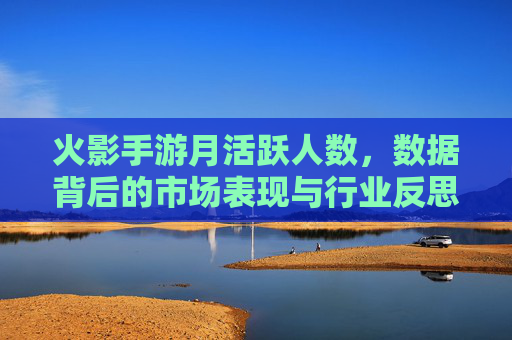 火影手游月活跃人数,数据背后的市场表现与行业反思,火影手游月活跃人数,数据背后的市场表现与行业反思