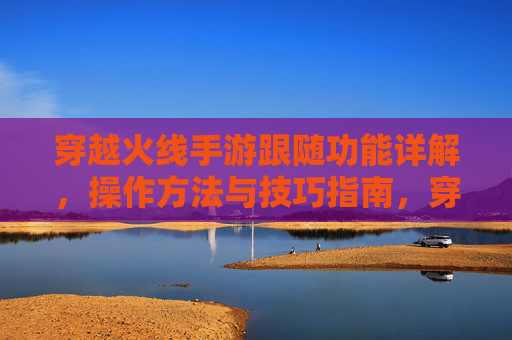 穿越火线手游跟随功能详解，操作方法与技巧指南，穿越火线手游跟随功能详解，操作方法与技巧指南