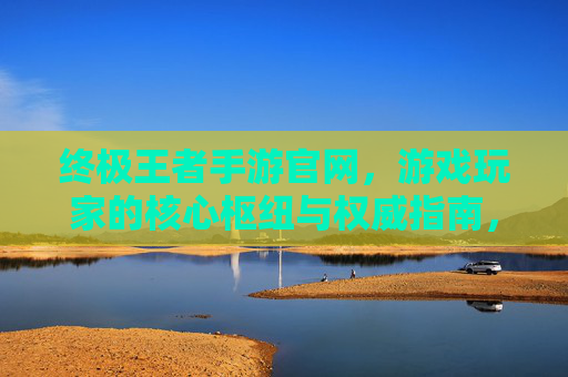 终极王者手游官网,游戏玩家的核心枢纽与权威指南,终极王者手游官网,游戏玩家的核心枢纽与权威指南