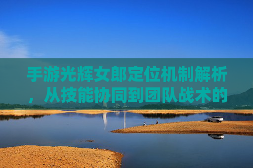 手游光辉女郎定位机制解析,从技能协同到团队战术的深度拆解,手游光辉女郎定位机制解析,从技能协同到团队战术的深度拆解