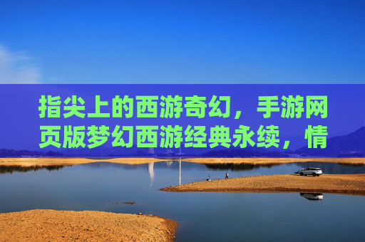 指尖上的西游奇幻，手游网页版梦幻西游经典永续，情怀与创新的完美融合，指尖上的西游奇幻，经典永续，情怀与创新的梦幻融合