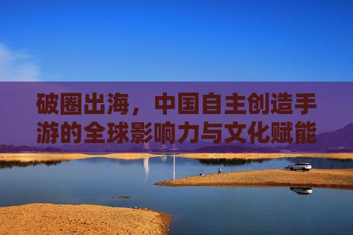 破圈出海，中国自主创造手游的全球影响力与文化赋能——解码中国手游产业的创新密码