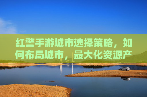 红警手游城市选择策略,如何布局城市,最大化资源产出与防御效率?