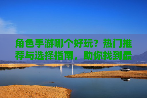 角色手游哪个好玩?热门推荐与选择指南,助你找到最适合自己的游戏,角色手游推荐,热门选择与指南,助你找到最适合自己的游戏