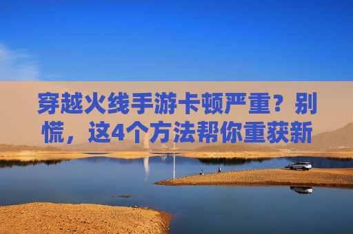 穿越火线手游卡顿严重？别慌，这4个方法帮你重获新生！穿越火线手游卡顿严重？别慌，这4个方法帮你重获新生！
