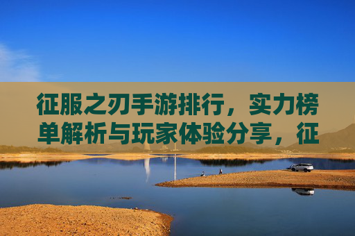 征服之刃手游排行,实力榜单解析与玩家体验分享,征服之刃手游排行,实力榜单解析与玩家体验分享