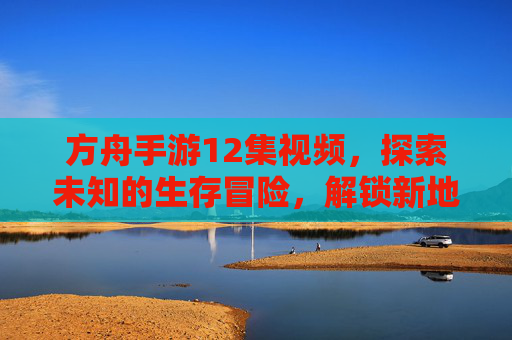 方舟手游12集视频，探索未知的生存冒险，解锁新地图与新物种的震撼体验