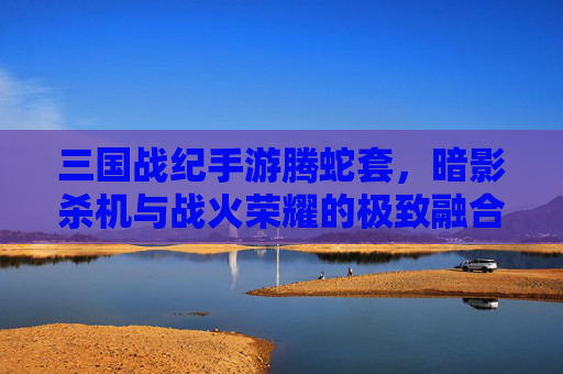 三国战纪手游腾蛇套,暗影杀机与战火荣耀的极致融合,三国战纪手游腾蛇套,暗影杀机与战火荣耀的极致融合