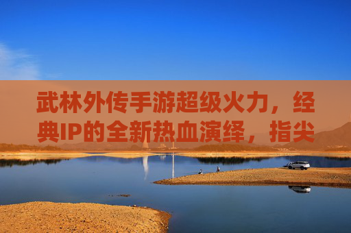 武林外传手游超级火力，经典IP的全新热血演绎，指尖江湖的无限可能