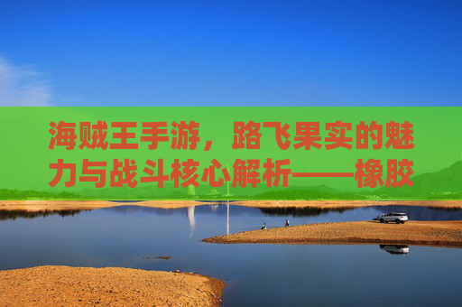 海贼王手游，路飞果实的魅力与战斗核心解析——橡胶果实的游戏化传奇，海贼王手游，路飞果实的魅力与战斗核心解析——橡胶果实的游戏化传奇