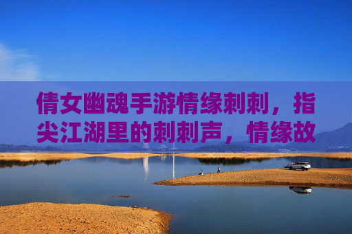 倩女幽魂手游情缘刺刺，指尖江湖里的刺刺声，情缘故事里的爱恋，指尖江湖刺刺声与倩女情缘，爱恋在刺刺声里的江湖故事