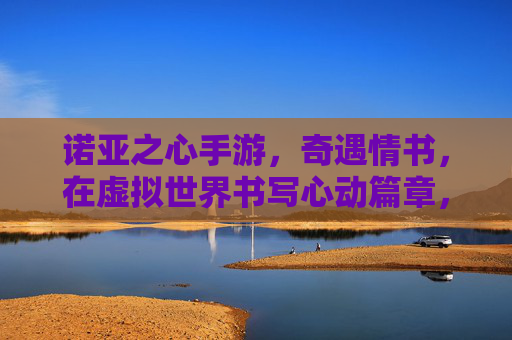 诺亚之心手游，奇遇情书，在虚拟世界书写心动篇章，诺亚之心手游，奇遇情书，在虚拟世界书写心动篇章