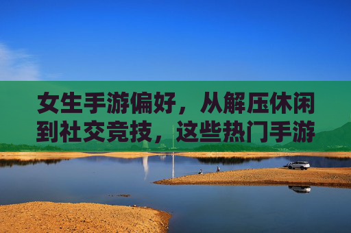 女生手游偏好，从解压休闲到社交竞技，这些热门手游是她们的心头好，女生手游偏好，从解压休闲到社交竞技，这些热门手游是她们的心头好