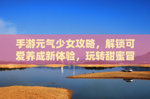 手游元气少女攻略,解锁可爱养成新体验,玩转甜蜜冒险,元气少女手游攻略,解锁可爱养成新体验,玩转甜蜜冒险