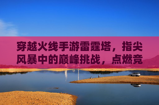穿越火线手游雷霆塔,指尖风暴中的巅峰挑战,点燃竞技激情的终极战场,穿越火线手游雷霆塔,指尖风暴中的巅峰挑战,点燃竞技激情的终极战场