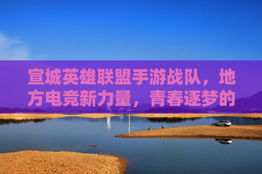 宣城英雄联盟手游战队,地方电竞新力量,青春逐梦的数字征途,宣城英雄联盟手游战队,地方电竞新力量,青春逐梦的数字征途