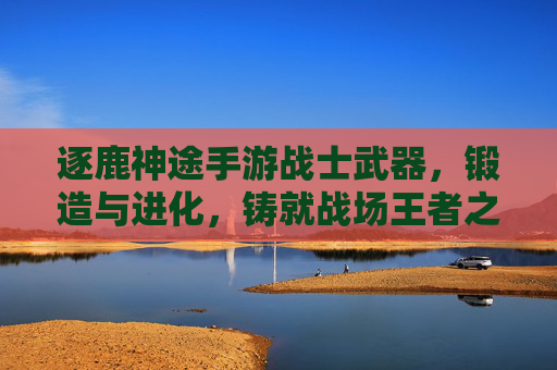 逐鹿神途手游战士武器,锻造与进化,铸就战场王者之刃,逐鹿神途手游战士武器锻造进化,铸就战场王者之刃