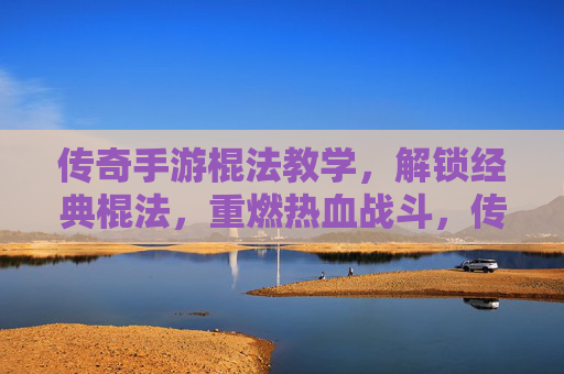 传奇手游棍法教学,解锁经典棍法,重燃热血战斗,传奇手游棍法教学,解锁经典棍法,重燃热血战斗