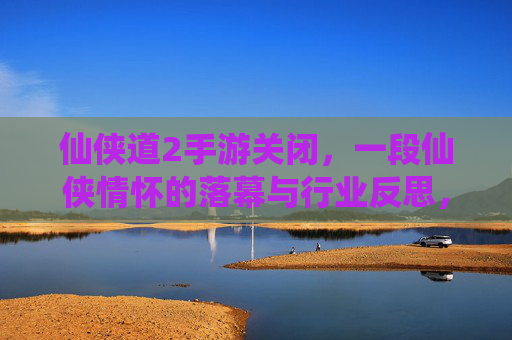 仙侠道2手游关闭，一段仙侠情怀的落幕与行业反思，仙侠道2停运，一段仙侠情怀的落幕与行业反思