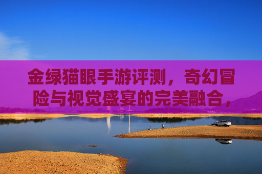金绿猫眼手游评测，奇幻冒险与视觉盛宴的完美融合，指尖上的奇幻探索之旅，金绿猫眼手游评测，奇幻冒险与视觉盛宴的完美融合，指尖上的奇幻探索之旅