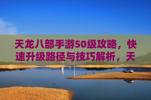 天龙八部手游50级攻略，快速升级路径与技巧解析，天龙八部手游50级快速升级攻略，路径与技巧解析