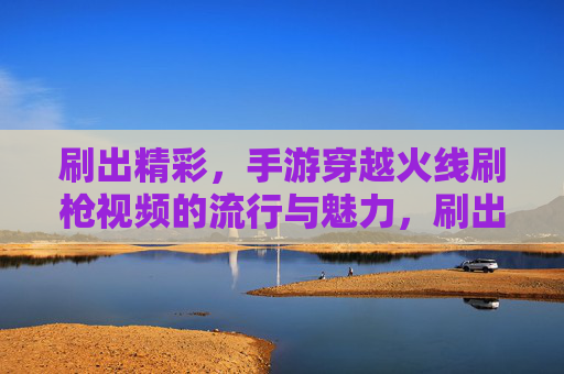 刷出精彩，手游穿越火线刷枪视频的流行与魅力，刷出精彩，手游穿越火线刷枪视频的流行与魅力