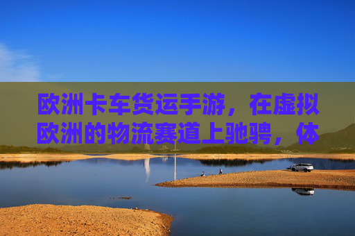欧洲卡车货运手游，在虚拟欧洲的物流赛道上驰骋，体验真实运输的激情与挑战，欧洲卡车货运手游，在虚拟欧洲物流赛道上驰骋，体验真实运输的激情与挑战