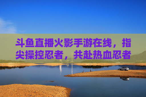 斗鱼直播火影手游在线，指尖操控忍者，共赴热血忍者世界的狂欢盛宴，斗鱼直播火影手游，指尖操控忍者，共赴热血忍者世界的狂欢盛宴