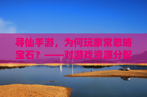 寻仙手游,为何玩家常忽略宝石?——对游戏资源分配与体验的反思,寻仙手游玩家为何常忽略宝石?资源分配与体验的反思