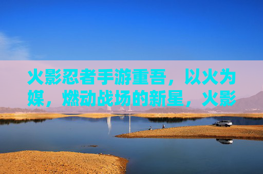 火影忍者手游重吾，以火为媒，燃动战场的新星，火影忍者手游重吾，以火为媒，燃动战场的新星