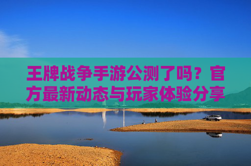 王牌战争手游公测了吗?官方最新动态与玩家体验分享,王牌战争手游公测了吗?官方最新动态与玩家体验分享