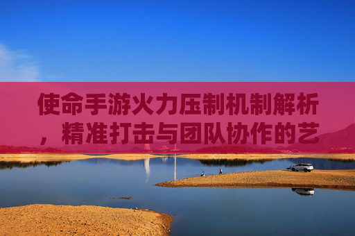 使命手游火力压制机制解析，精准打击与团队协作的艺术