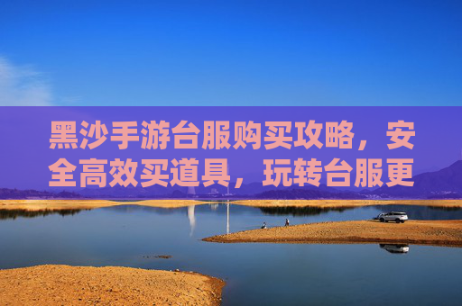 黑沙手游台服购买攻略,安全高效买道具,玩转台服更轻松,黑沙手游台服购买攻略,安全高效买道具,玩转台服更轻松