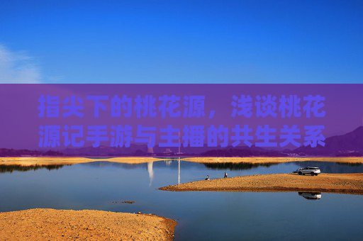 指尖下的桃花源，浅谈桃花源记手游与主播的共生关系，指尖下的桃花源，浅谈桃花源记手游与主播的共生关系