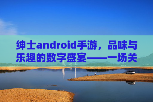 绅士android手游，品味与乐趣的数字盛宴——一场关于优雅与激情的移动体验，绅士android手游，品味与乐趣的数字盛宴——一场关于优雅与激情的移动体验