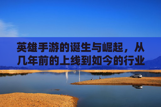 英雄手游的诞生与崛起,从几年前的上线到如今的行业标杆,英雄手游的诞生与崛起,从上线到成为行业标杆的历程