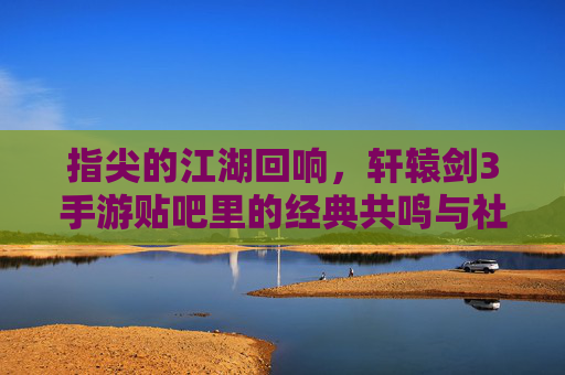 指尖的江湖回响，轩辕剑3手游贴吧里的经典共鸣与社区温情
