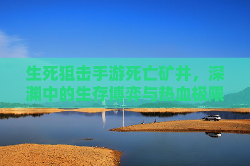 生死狙击手游死亡矿井,深渊中的生存博弈与热血极限挑战