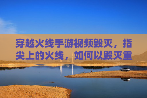 穿越火线手游视频毁灭，指尖上的火线，如何以毁灭重塑经典与挑战？穿越火线手游视频毁灭，指尖上的火线，如何以经典重塑挑战？