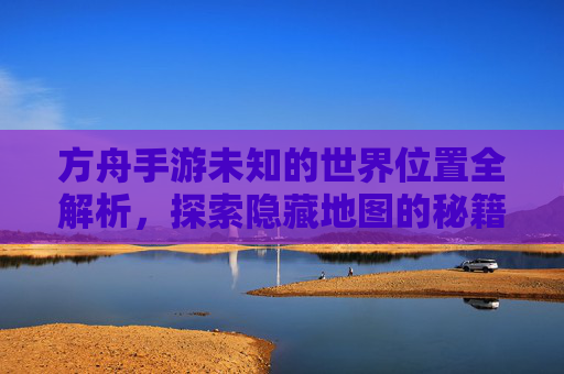 方舟手游未知的世界位置全解析，探索隐藏地图的秘籍，方舟手游未知的世界位置全解析，探索隐藏地图的秘籍