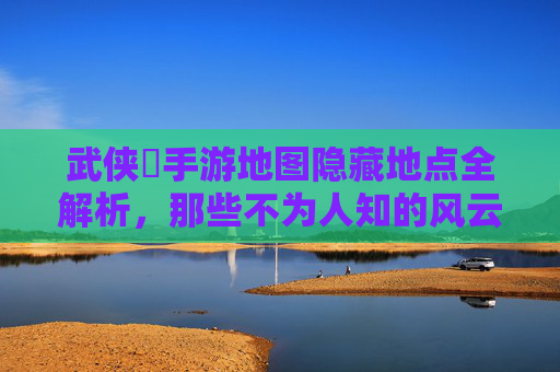 武侠乂手游地图隐藏地点全解析，那些不为人知的风云秘境