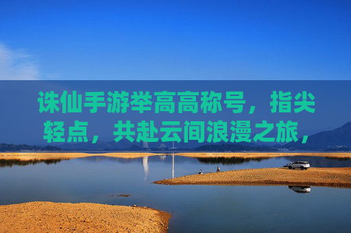 诛仙手游举高高称号，指尖轻点，共赴云间浪漫之旅，诛仙手游举高高称号，指尖轻点，共赴云间浪漫之旅