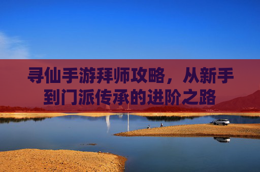 寻仙手游拜师攻略，从新手到门派传承的进阶之路