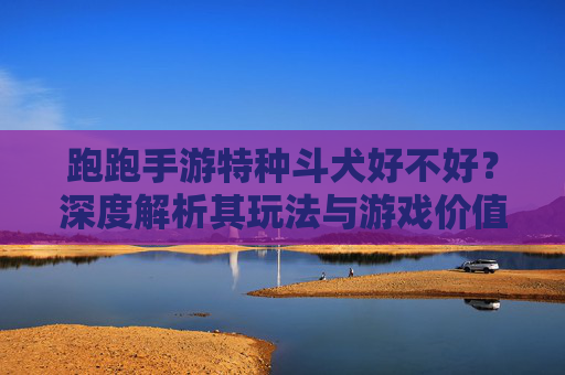 跑跑手游特种斗犬好不好？深度解析其玩法与游戏价值